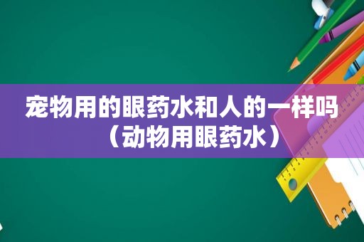 宠物用的眼药水和人的一样吗（动物用眼药水）