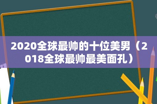 2020全球最帅的十位美男（2018全球最帅最美面孔）