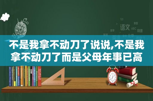 不是我拿不动刀了说说,不是我拿不动刀了而是父母年事已高了图片