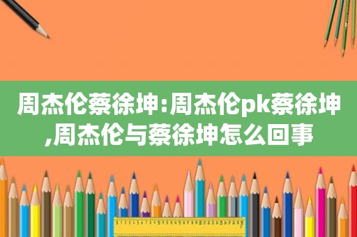 周杰伦蔡徐坤:周杰伦pk蔡徐坤,周杰伦与蔡徐坤怎么回事