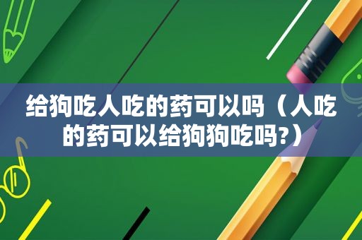 给狗吃人吃的药可以吗（人吃的药可以给狗狗吃吗?）