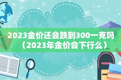 2023金价还会跌到300一克吗（2023年金价会下行么）