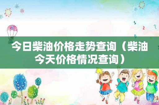 今日柴油价格走势查询（柴油今天价格情况查询）