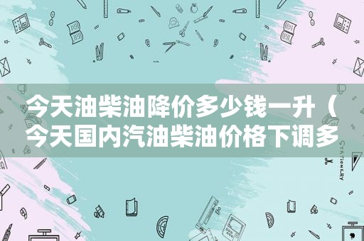 今天油柴油降价多少钱一升（今天国内汽油柴油价格下调多少钱了）