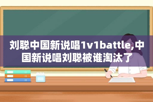 刘聪中国新说唱1v1battle,中国新说唱刘聪被谁淘汰了