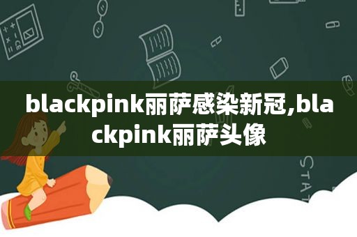 blackpink丽萨感染新冠,blackpink丽萨头像