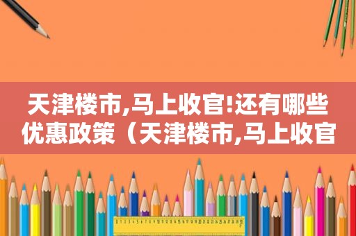 天津楼市,马上收官!还有哪些优惠政策（天津楼市,马上收官!还有哪些优惠活动）