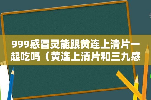 999感冒灵能跟黄连上清片一起吃吗（黄连上清片和三九感冒灵能一起喝吗）