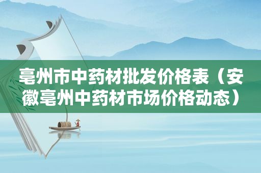 亳州市中药材批发价格表（安徽亳州中药材市场价格动态）