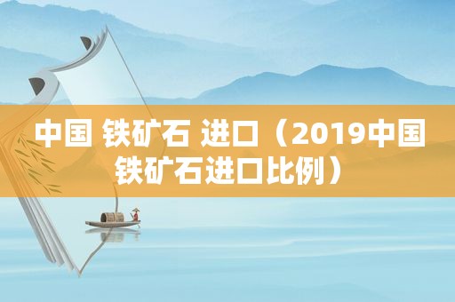 中国 铁矿石 进口（2019中国铁矿石进口比例）