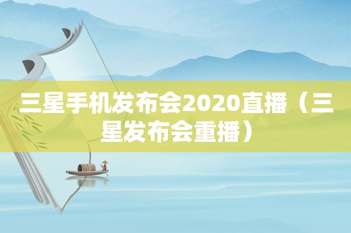 三星手机发布会2020直播（三星发布会重播）