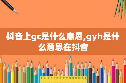 抖音上gc是什么意思,gyh是什么意思在抖音