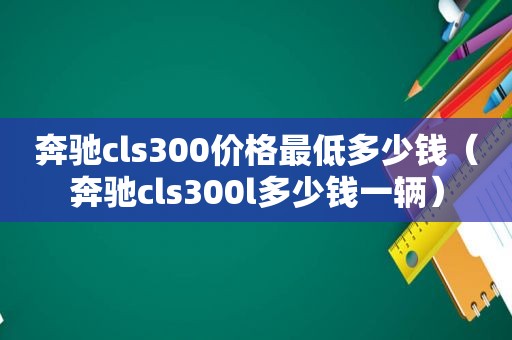 奔驰cls300价格最低多少钱（奔驰cls300l多少钱一辆）