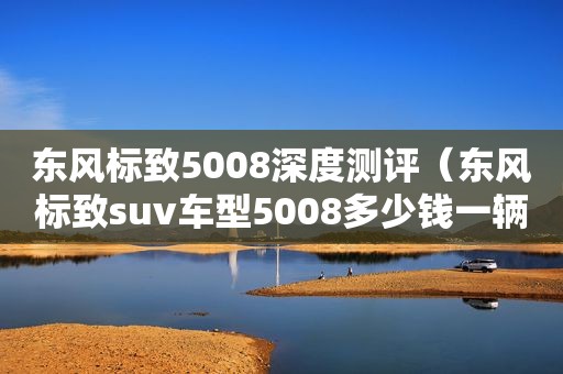 东风标致5008深度测评（东风标致suv车型5008多少钱一辆）