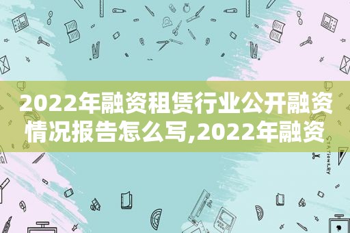 2022年融资租赁行业公开融资情况报告怎么写,2022年融资租赁行业公开融资情况报告范文