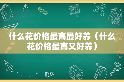 什么花价格最高最好养（什么花价格最高又好养）