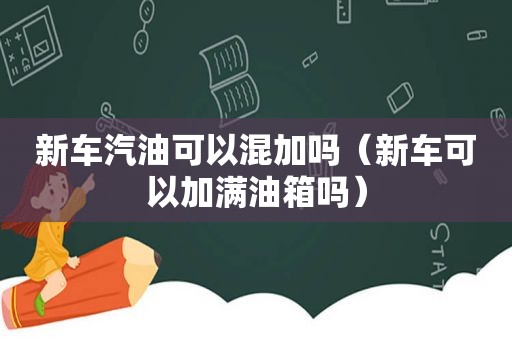 新车汽油可以混加吗（新车可以加满油箱吗）