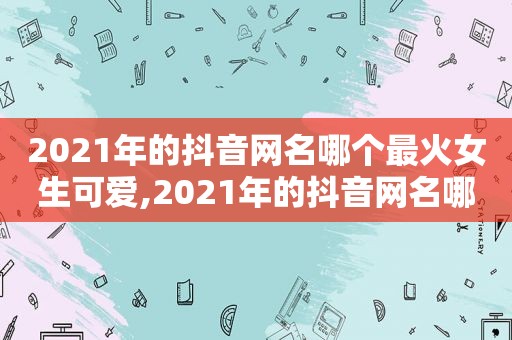 2021年的抖音网名哪个最火女生可爱,2021年的抖音网名哪个最火女生用的多