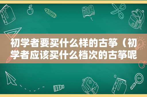 初学者要买什么样的古筝（初学者应该买什么档次的古筝呢）