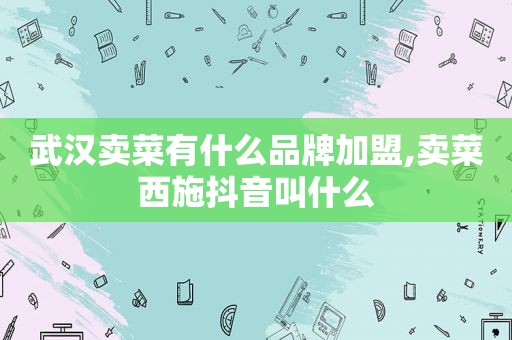 武汉卖菜有什么品牌加盟,卖菜西施抖音叫什么