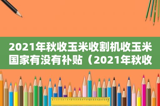 2021年秋收玉米收割机收玉米国家有没有补贴（2021年秋收玉米多少钱一斤）