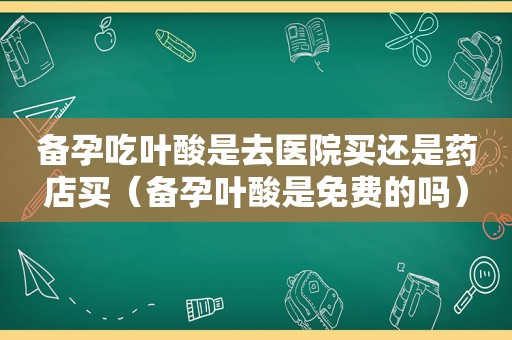 备孕吃叶酸是去医院买还是药店买（备孕叶酸是免费的吗）