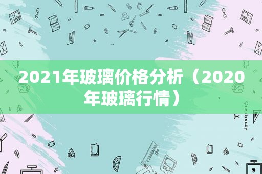 2021年玻璃价格分析（2020年玻璃行情）