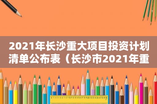 2021年长沙重大项目投资计划清单公布表（长沙市2021年重大项目投资计划清单）