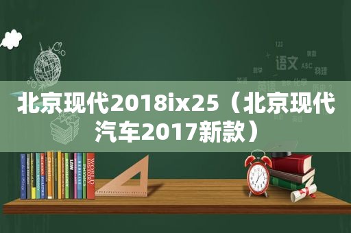 北京现代2018ix25（北京现代汽车2017新款）