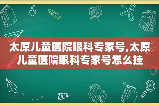 太原儿童医院眼科专家号,太原儿童医院眼科专家号怎么挂