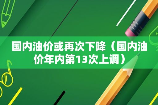 国内油价或再次下降（国内油价年内第13次上调）