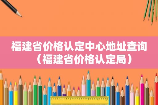 福建省价格认定中心地址查询（福建省价格认定局）