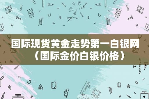 国际现货黄金走势第一白银网（国际金价白银价格）