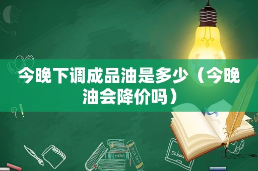 今晚下调成品油是多少（今晚油会降价吗）