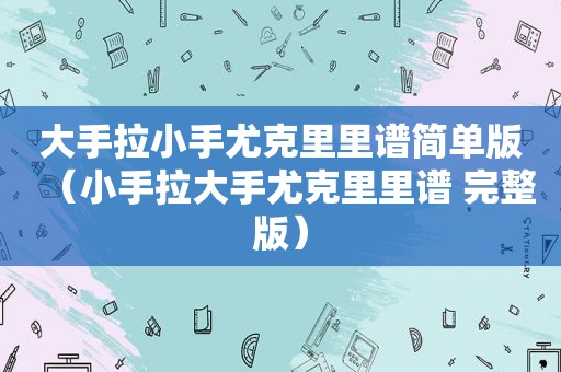 大手拉小手尤克里里谱简单版（小手拉大手尤克里里谱 完整版）