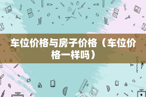 车位价格与房子价格（车位价格一样吗）