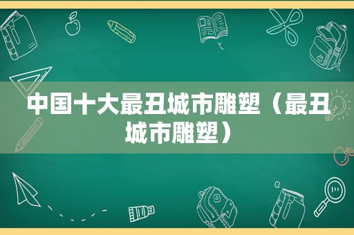 中国十大最丑城市雕塑（最丑城市雕塑）