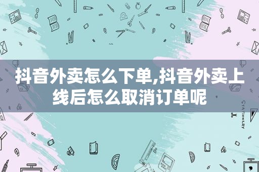 抖音外卖怎么下单,抖音外卖上线后怎么取消订单呢