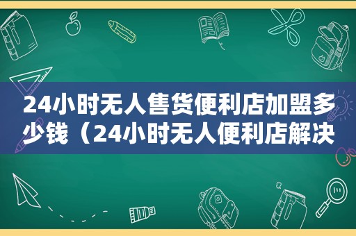 24小时无人售货便利店加盟多少钱（24小时无人便利店解决方案）