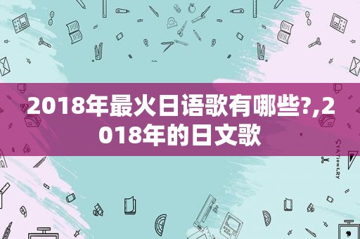 2018年最火日语歌有哪些?,2018年的日文歌