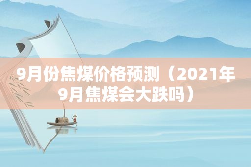 9月份焦煤价格预测（2021年9月焦煤会大跌吗）