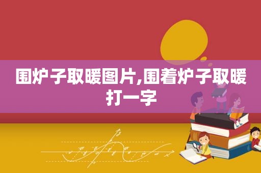 围炉子取暖图片,围着炉子取暖打一字