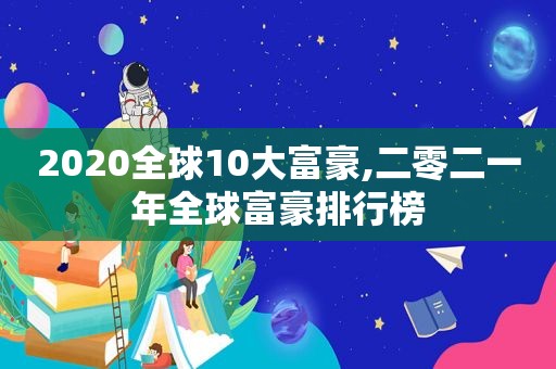 2020全球10大富豪,二零二一年全球富豪排行榜