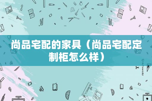 尚品宅配的家具（尚品宅配定制柜怎么样）