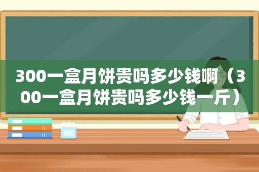 300一盒月饼贵吗多少钱啊（300一盒月饼贵吗多少钱一斤）