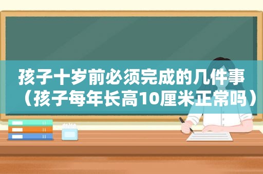 孩子十岁前必须完成的几件事（孩子每年长高10厘米正常吗）