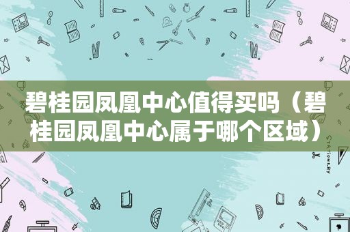 碧桂园凤凰中心值得买吗（碧桂园凤凰中心属于哪个区域）