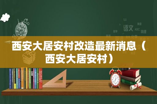 西安大居安村改造最新消息（西安大居安村）