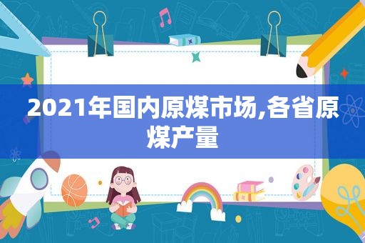 2021年国内原煤市场,各省原煤产量