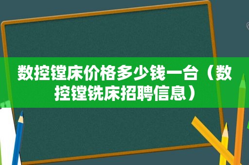 数控镗床价格多少钱一台（数控镗铣床招聘信息）